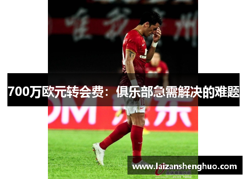 700万欧元转会费:俱乐部急需解决的难题 700万欧元转会费:俱乐部急需解决的难题